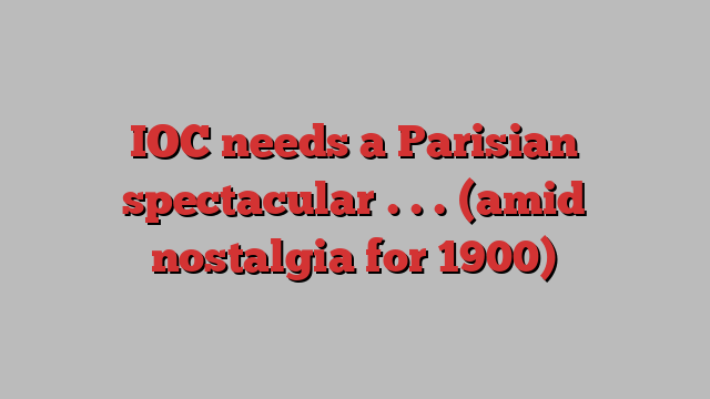 IOC needs a Parisian spectacular . . . (amid nostalgia for 1900)